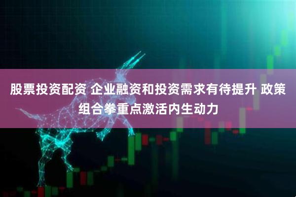 股票投资配资 企业融资和投资需求有待提升 政策组合拳重点激活内生动力
