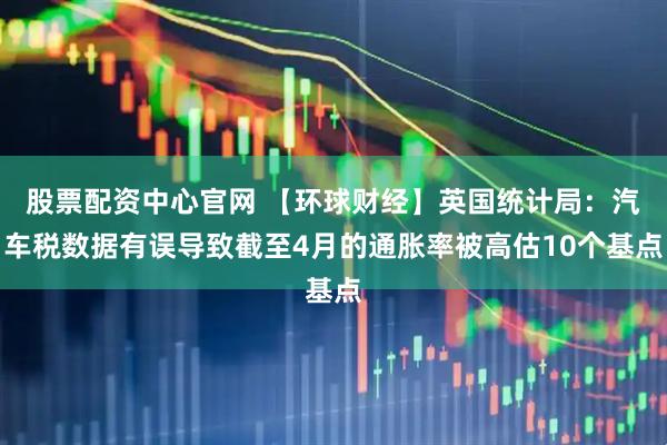 股票配资中心官网 【环球财经】英国统计局：汽车税数据有误导致截至4月的通胀率被高估10个基点