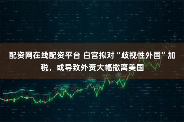 配资网在线配资平台 白宫拟对“歧视性外国”加税，或导致外资大幅撤离美国