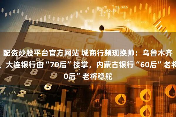 配资炒股平台官方网站 城商行频现换帅：乌鲁木齐银行、大连银行由“70后”接掌，内蒙古银行“60后”老将稳舵