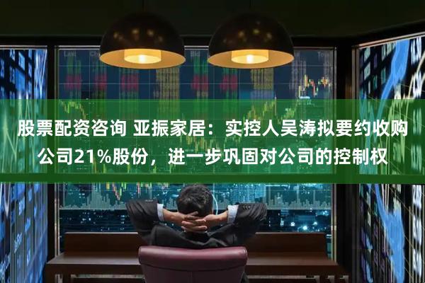 股票配资咨询 亚振家居：实控人吴涛拟要约收购公司21%股份，进一步巩固对公司的控制权