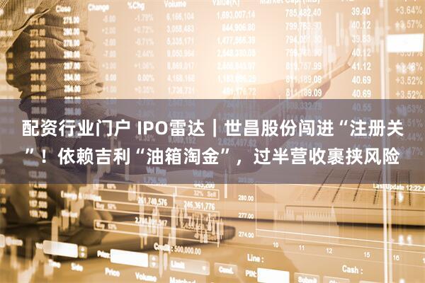 配资行业门户 IPO雷达｜世昌股份闯进“注册关”！依赖吉利“油箱淘金”，过半营收裹挟风险