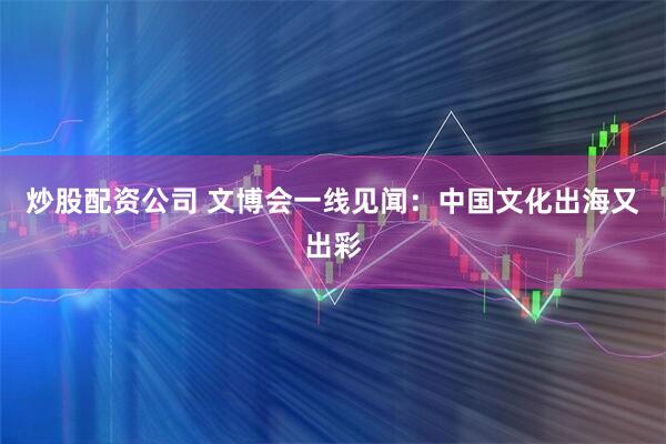 炒股配资公司 文博会一线见闻：中国文化出海又出彩