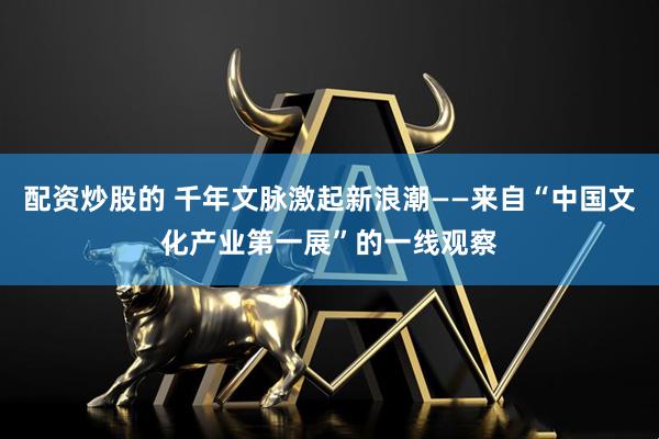 配资炒股的 千年文脉激起新浪潮——来自“中国文化产业第一展”的一线观察
