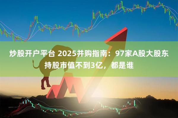 炒股开户平台 2025并购指南：97家A股大股东持股市值不到3亿，都是谁