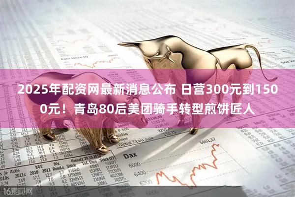 2025年配资网最新消息公布 日营300元到1500元！青岛80后美团骑手转型煎饼匠人