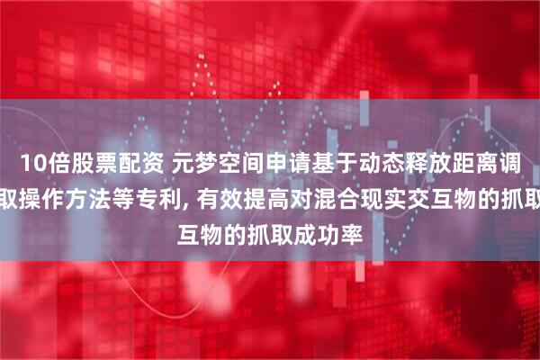 10倍股票配资 元梦空间申请基于动态释放距离调整的抓取操作方法等专利, 有效提高对混合现实交互物的抓取成功率