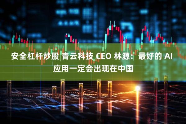 安全杠杆炒股 青云科技 CEO 林源：最好的 AI 应用一定会出现在中国