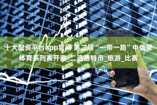 十大配资平台app官网 第二届“一带一路”中俄蒙体育系列赛开赛_二连浩特市_旅游_比赛