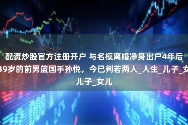 配资炒股官方注册开户 与名模离婚净身出户4年后，39岁的前男篮国手孙悦，今已判若两人_人生_儿子_女儿