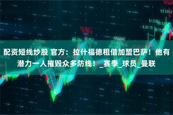 配资短线炒股 官方：拉什福德租借加盟巴萨！他有潜力一人摧毁众多防线！_赛季_球员_曼联
