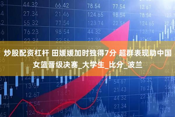炒股配资杠杆 田媛媛加时独得7分 超群表现助中国女篮晋级决赛_大学生_比分_波兰