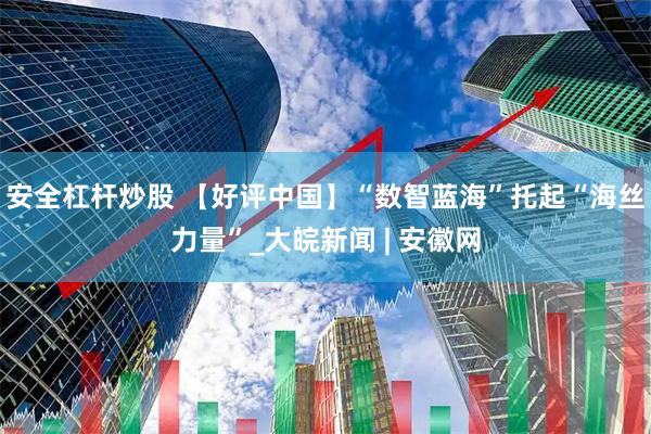 安全杠杆炒股 【好评中国】“数智蓝海”托起“海丝力量”_大皖新闻 | 安徽网