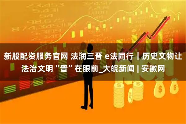 新股配资服务官网 法润三晋 e法同行｜历史文物让法治文明“晋”在眼前_大皖新闻 | 安徽网