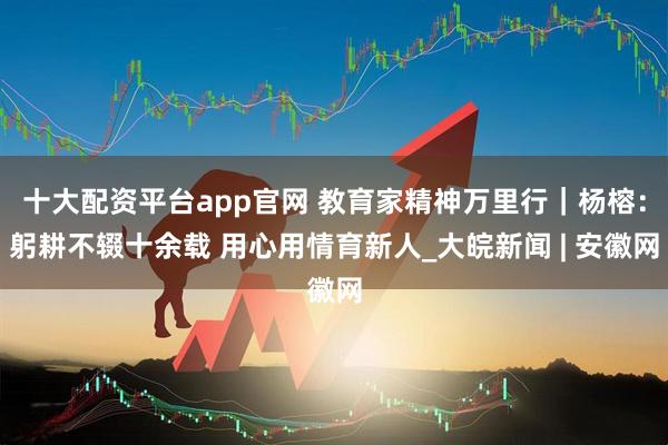 十大配资平台app官网 教育家精神万里行｜杨榕：躬耕不辍十余载 用心用情育新人_大皖新闻 | 安徽网