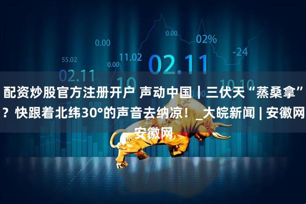 配资炒股官方注册开户 声动中国｜三伏天“蒸桑拿”？快跟着北纬30°的声音去纳凉！_大皖新闻 | 安徽网