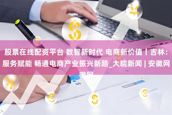 股票在线配资平台 数智新时代 电商新价值丨吉林：服务赋能 畅通电商产业振兴新路_大皖新闻 | 安徽网