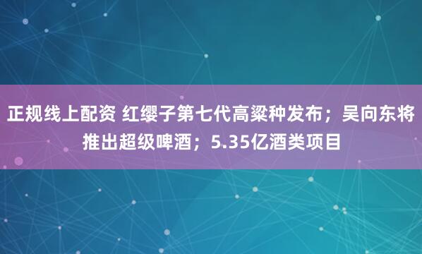 正规线上配资 红缨子第七代高粱种发布；吴向东将推出超级啤酒；5.35亿酒类项目