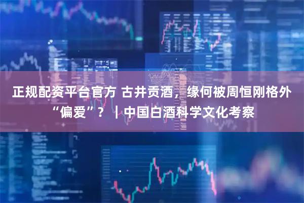 正规配资平台官方 古井贡酒，缘何被周恒刚格外“偏爱”？｜中国白酒科学文化考察