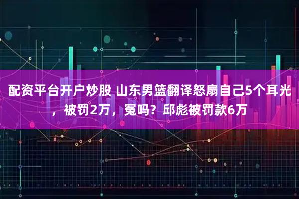 配资平台开户炒股 山东男篮翻译怒扇自己5个耳光，被罚2万，冤吗？邱彪被罚款6万