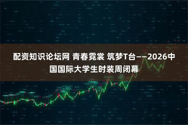 配资知识论坛网 青春霓裳 筑梦T台——2026中国国际大学生时装周闭幕