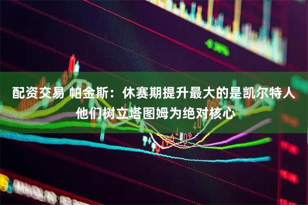 配资交易 帕金斯：休赛期提升最大的是凯尔特人 他们树立塔图姆为绝对核心