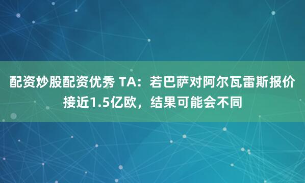 配资炒股配资优秀 TA：若巴萨对阿尔瓦雷斯报价接近1.5亿欧，结果可能会不同