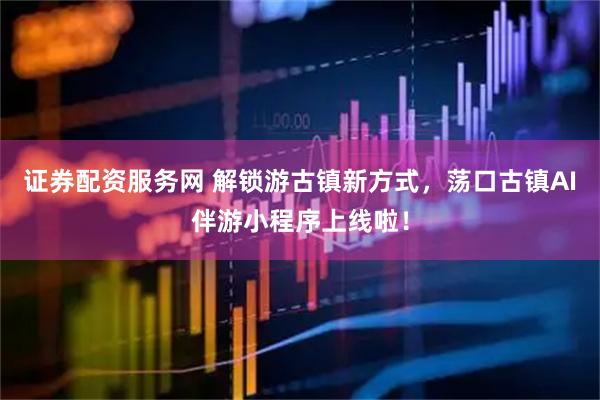 证券配资服务网 解锁游古镇新方式，荡口古镇AI伴游小程序上线啦！